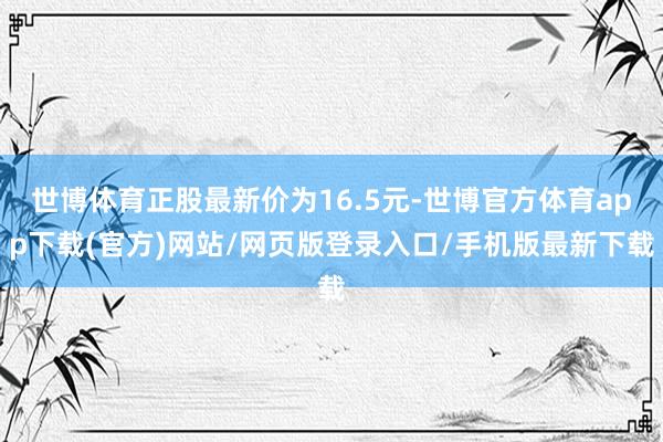 世博体育正股最新价为16.5元-世博官方体育app下载(官方)网站/网页版登录入口/手机版最新下载