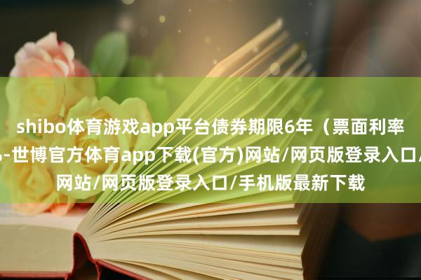 shibo体育游戏app平台债券期限6年（票面利率：第一年为0.4%-世博官方体育app下载(官方)网站/网页版登录入口/手机版最新下载