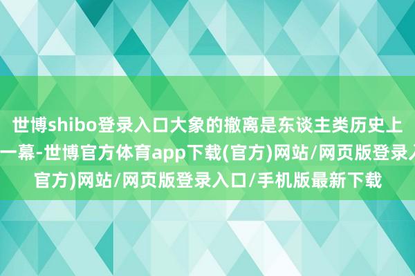 世博shibo登录入口大象的撤离是东谈主类历史上漫长的、不可忽视的一幕-世博官方体育app下载(官方)网站/网页版登录入口/手机版最新下载