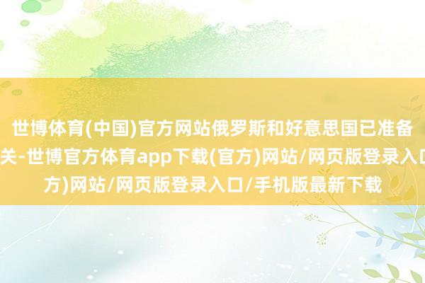 世博体育(中国)官方网站俄罗斯和好意思国已准备好再行拓荒联接相关-世博官方体育app下载(官方)网站/网页版登录入口/手机版最新下载