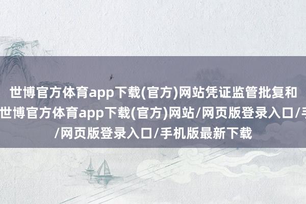 世博官方体育app下载(官方)网站凭证监管批复和公司辩论文献-世博官方体育app下载(官方)网站/网页版登录入口/手机版最新下载