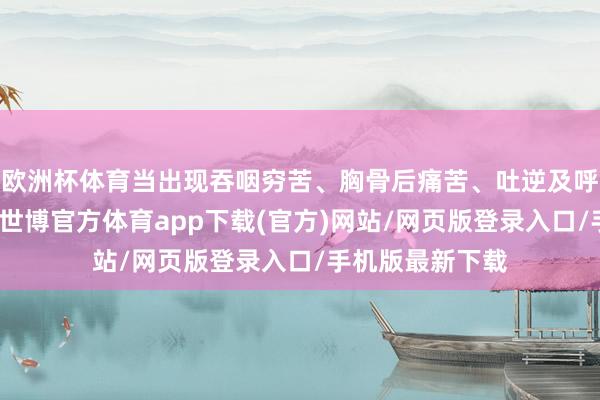 欧洲杯体育当出现吞咽穷苦、胸骨后痛苦、吐逆及呼吸说念症状等-世博官方体育app下载(官方)网站/网页版登录入口/手机版最新下载