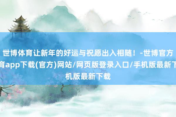 世博体育让新年的好运与祝愿出入相随！-世博官方体育app下载(官方)网站/网页版登录入口/手机版最新下载