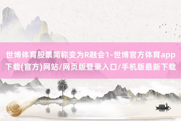 世博体育股票简称变为R融会1-世博官方体育app下载(官方)网站/网页版登录入口/手机版最新下载