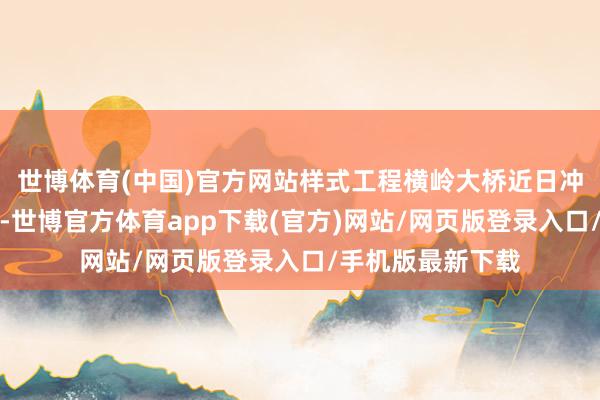 世博体育(中国)官方网站样式工程横岭大桥近日冲破两项遑急节点-世博官方体育app下载(官方)网站/网页版登录入口/手机版最新下载