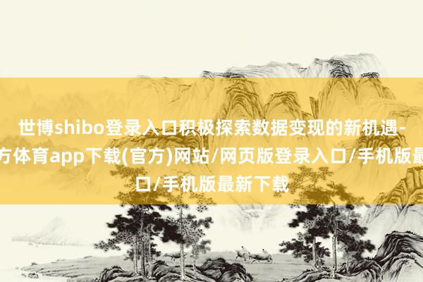 世博shibo登录入口积极探索数据变现的新机遇-世博官方体育app下载(官方)网站/网页版登录入口/手机版最新下载