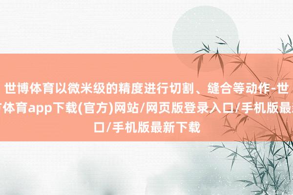 世博体育以微米级的精度进行切割、缝合等动作-世博官方体育app下载(官方)网站/网页版登录入口/手机版最新下载