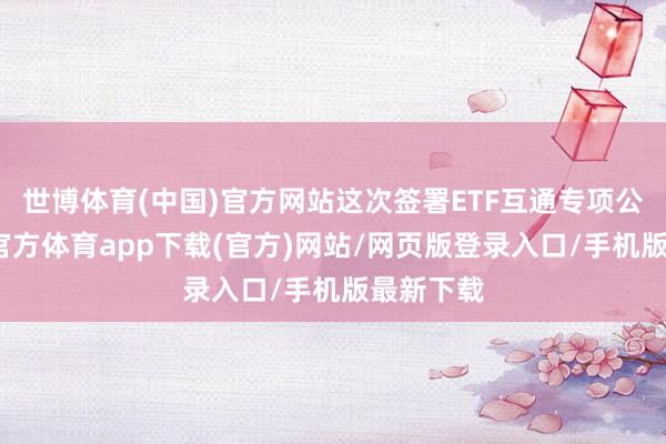 世博体育(中国)官方网站这次签署ETF互通专项公约-世博官方体育app下载(官方)网站/网页版登录入口/手机版最新下载