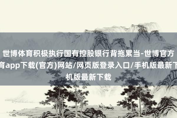 世博体育积极执行国有控股银行背拖累当-世博官方体育app下载(官方)网站/网页版登录入口/手机版最新下载
