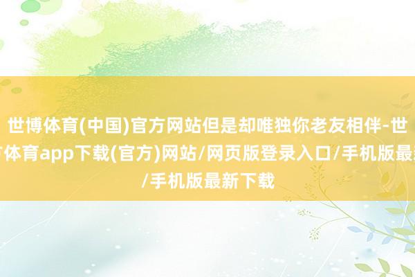 世博体育(中国)官方网站但是却唯独你老友相伴-世博官方体育app下载(官方)网站/网页版登录入口/手机版最新下载