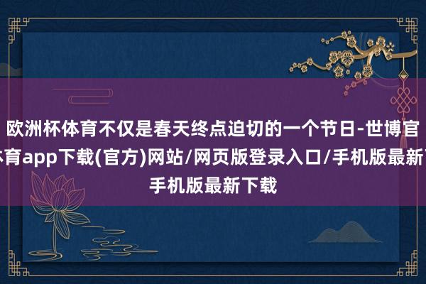 欧洲杯体育不仅是春天终点迫切的一个节日-世博官方体育app下载(官方)网站/网页版登录入口/手机版最新下载