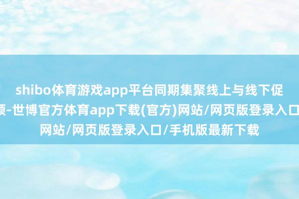 shibo体育游戏app平台同期集聚线上与线下促销活动等多种要领-世博官方体育app下载(官方)网站/网页版登录入口/手机版最新下载