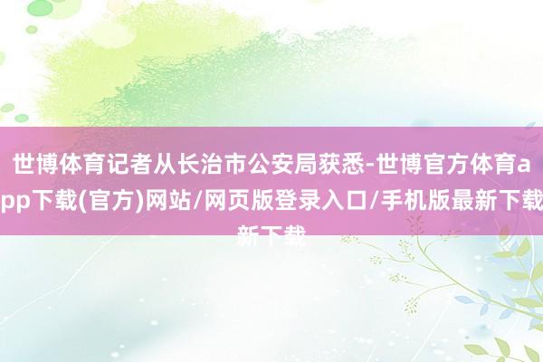 世博体育记者从长治市公安局获悉-世博官方体育app下载(官方)网站/网页版登录入口/手机版最新下载