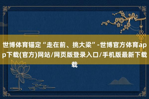 世博体育锚定“走在前、挑大梁”-世博官方体育app下载(官方)网站/网页版登录入口/手机版最新下载
