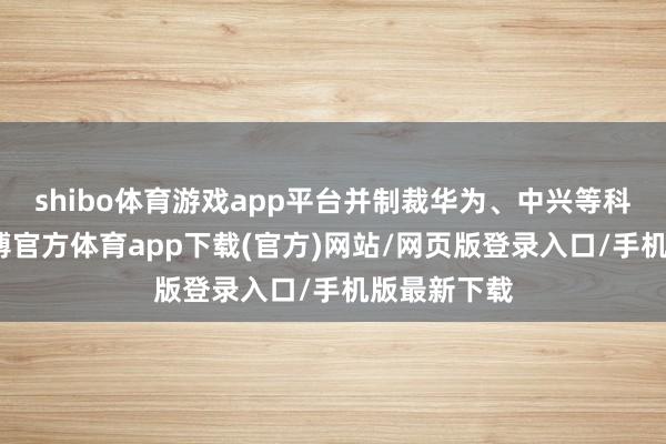shibo体育游戏app平台并制裁华为、中兴等科技企业-世博官方体育app下载(官方)网站/网页版登录入口/手机版最新下载