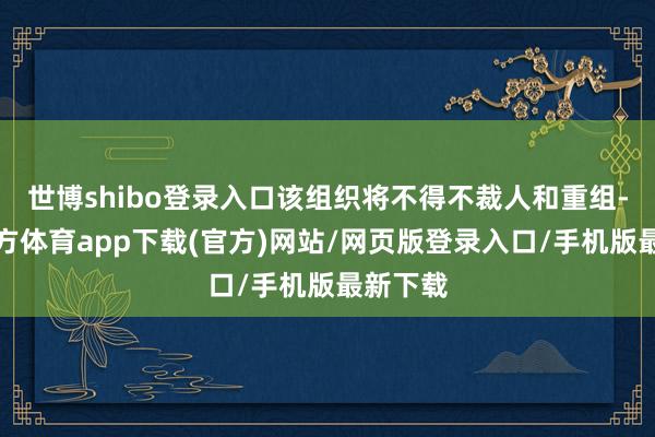 世博shibo登录入口该组织将不得不裁人和重组-世博官方体育app下载(官方)网站/网页版登录入口/手机版最新下载