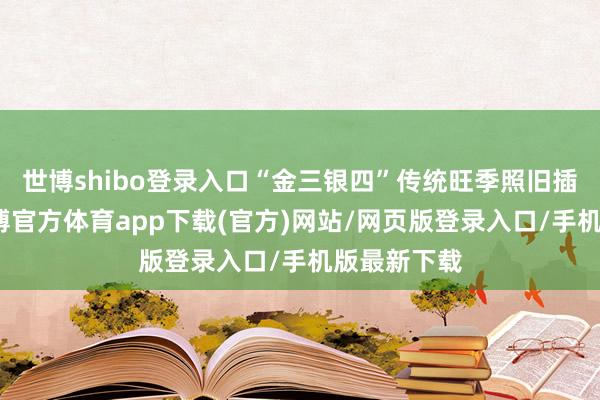 世博shibo登录入口“金三银四”传统旺季照旧插足尾声-世博官方体育app下载(官方)网站/网页版登录入口/手机版最新下载