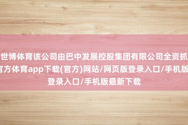 世博体育该公司由巴中发展控股集团有限公司全资抓股-世博官方体育app下载(官方)网站/网页版登录入口/手机版最新下载