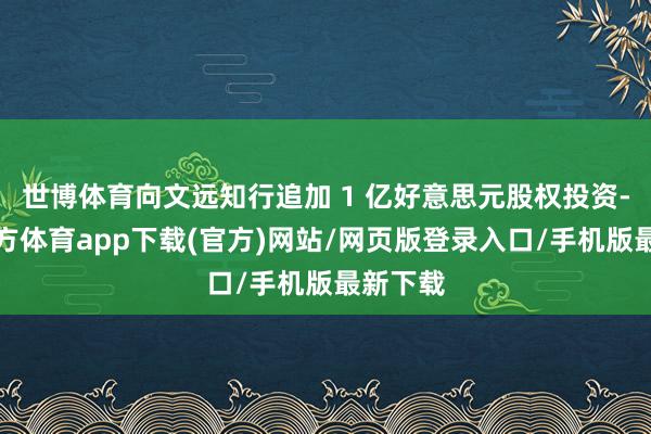 世博体育向文远知行追加 1 亿好意思元股权投资-世博官方体育app下载(官方)网站/网页版登录入口/手机版最新下载