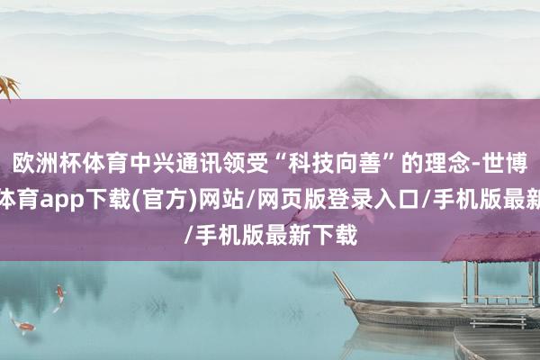 欧洲杯体育中兴通讯领受“科技向善”的理念-世博官方体育app下载(官方)网站/网页版登录入口/手机版最新下载
