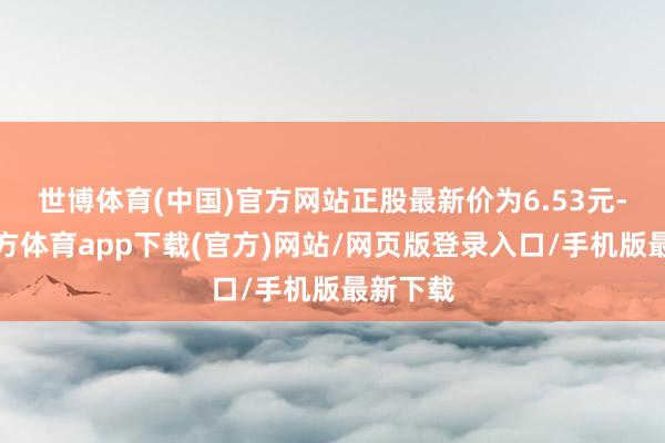世博体育(中国)官方网站正股最新价为6.53元-世博官方体育app下载(官方)网站/网页版登录入口/手机版最新下载