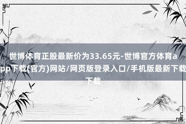 世博体育正股最新价为33.65元-世博官方体育app下载(官方)网站/网页版登录入口/手机版最新下载