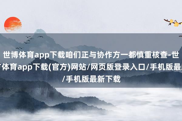 世博体育app下载咱们正与协作方一都慎重核查-世博官方体育app下载(官方)网站/网页版登录入口/手机版最新下载
