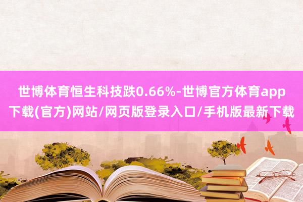 世博体育恒生科技跌0.66%-世博官方体育app下载(官方)网站/网页版登录入口/手机版最新下载