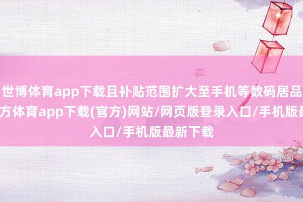 世博体育app下载且补贴范围扩大至手机等数码居品-世博官方体育app下载(官方)网站/网页版登录入口/手机版最新下载