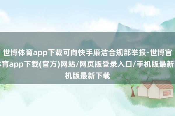 世博体育app下载可向快手廉洁合规部举报-世博官方体育app下载(官方)网站/网页版登录入口/手机版最新下载