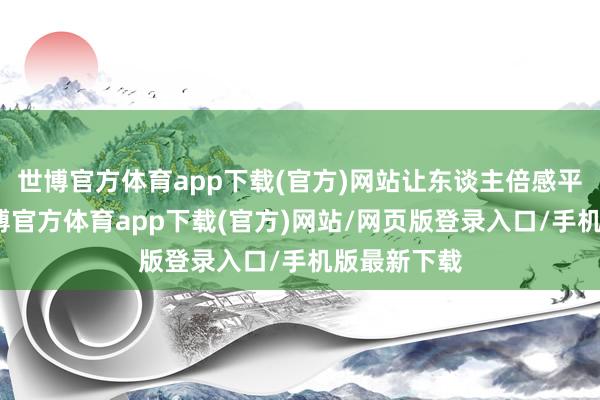 世博官方体育app下载(官方)网站让东谈主倍感平缓愉悦-世博官方体育app下载(官方)网站/网页版登录入口/手机版最新下载