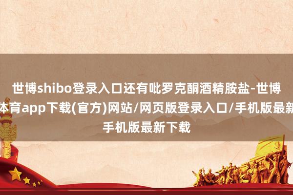 世博shibo登录入口还有吡罗克酮酒精胺盐-世博官方体育app下载(官方)网站/网页版登录入口/手机版最新下载