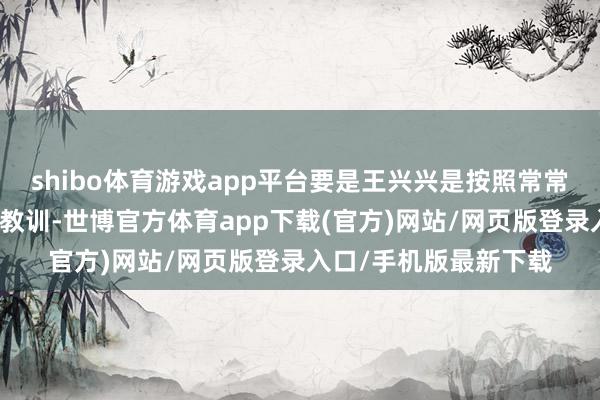 shibo体育游戏app平台要是王兴兴是按照常常的轨谈通过了扫数的教训-世博官方体育app下载(官方)网站/网页版登录入口/手机版最新下载