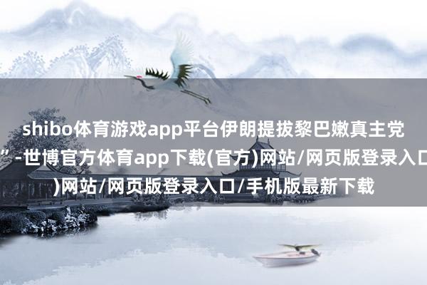 shibo体育游戏app平台伊朗提拔黎巴嫩真主党等构建“违抗轴心”-世博官方体育app下载(官方)网站/网页版登录入口/手机版最新下载
