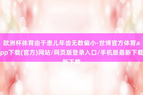 欧洲杯体育由于患儿年齿无数偏小-世博官方体育app下载(官方)网站/网页版登录入口/手机版最新下载