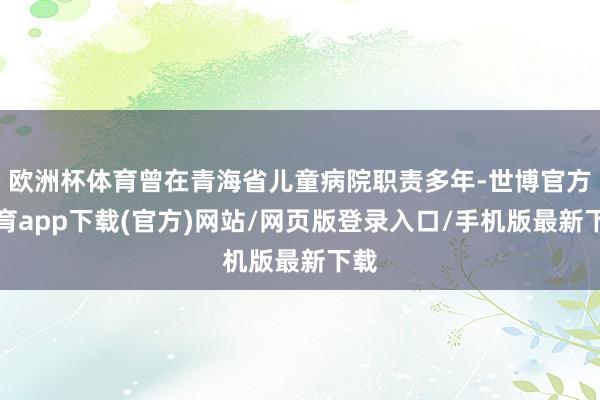 欧洲杯体育曾在青海省儿童病院职责多年-世博官方体育app下载(官方)网站/网页版登录入口/手机版最新下载