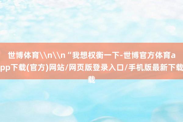 世博体育\n\n“我想权衡一下-世博官方体育app下载(官方)网站/网页版登录入口/手机版最新下载