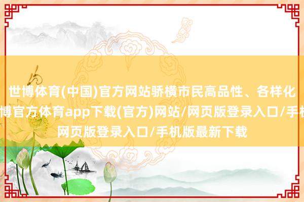世博体育(中国)官方网站骄横市民高品性、各样化居住需求-世博官方体育app下载(官方)网站/网页版登录入口/手机版最新下载