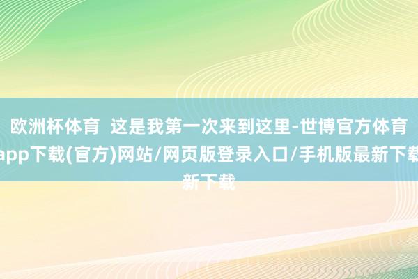 欧洲杯体育  这是我第一次来到这里-世博官方体育app下载(官方)网站/网页版登录入口/手机版最新下载