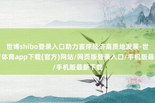 世博shibo登录入口助力寰球经济高质地发展-世博官方体育app下载(官方)网站/网页版登录入口/手机版最新下载
