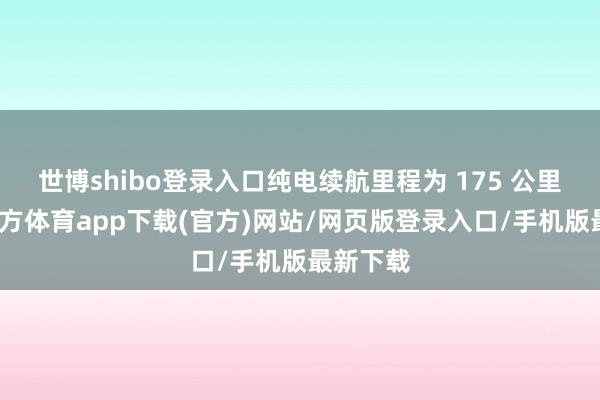 世博shibo登录入口纯电续航里程为 175 公里-世博官方体育app下载(官方)网站/网页版登录入口/手机版最新下载
