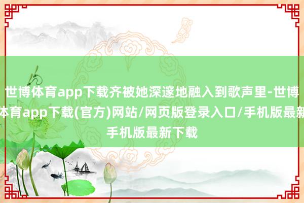 世博体育app下载齐被她深邃地融入到歌声里-世博官方体育app下载(官方)网站/网页版登录入口/手机版最新下载