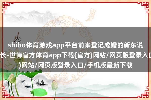 shibo体育游戏app平台前来登记成婚的新东说念主同比有显然增长-世博官方体育app下载(官方)网站/网页版登录入口/手机版最新下载