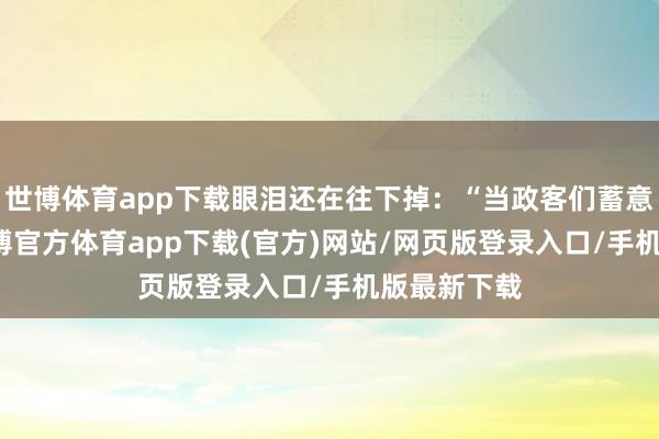 世博体育app下载眼泪还在往下掉：“当政客们蓄意GDP时-世博官方体育app下载(官方)网站/网页版登录入口/手机版最新下载