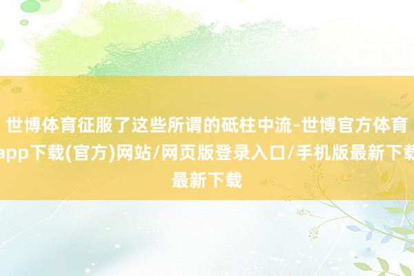 世博体育征服了这些所谓的砥柱中流-世博官方体育app下载(官方)网站/网页版登录入口/手机版最新下载