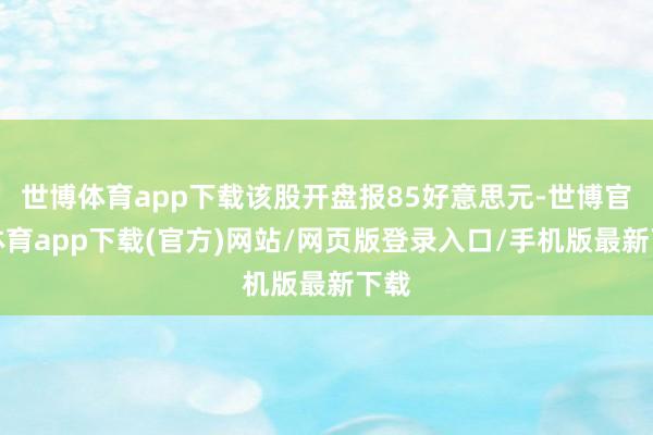 世博体育app下载该股开盘报85好意思元-世博官方体育app下载(官方)网站/网页版登录入口/手机版最新下载