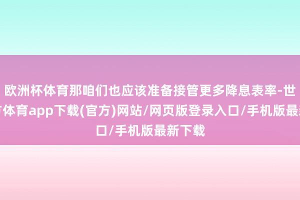 欧洲杯体育那咱们也应该准备接管更多降息表率-世博官方体育app下载(官方)网站/网页版登录入口/手机版最新下载
