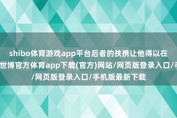 shibo体育游戏app平台后者的扶携让他得以在宫中站稳脚跟-世博官方体育app下载(官方)网站/网页版登录入口/手机版最新下载