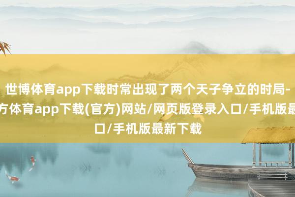 世博体育app下载时常出现了两个天子争立的时局-世博官方体育app下载(官方)网站/网页版登录入口/手机版最新下载