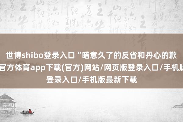 世博shibo登录入口“暗意久了的反省和丹心的歉意”-世博官方体育app下载(官方)网站/网页版登录入口/手机版最新下载